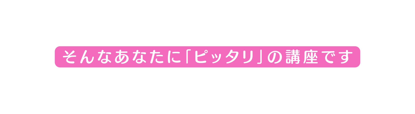 そんなあなたに ピッタリ の講座です