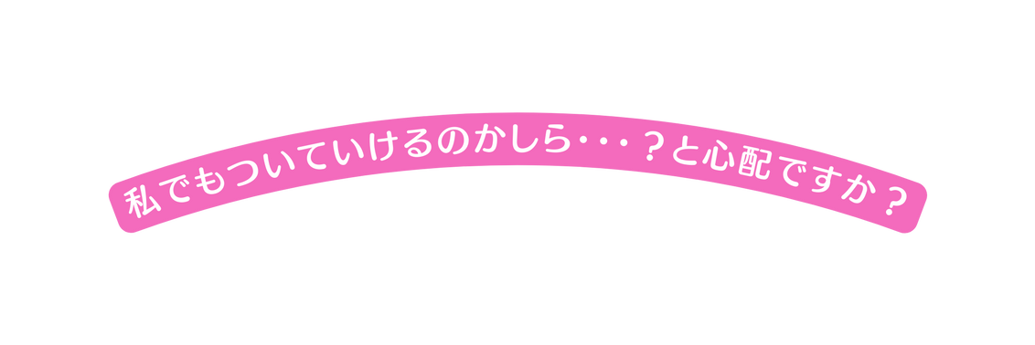 私でもついていけるのかしら と心配ですか